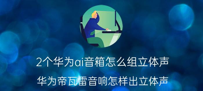 2个华为ai音箱怎么组立体声 华为帝瓦雷音响怎样出立体声？